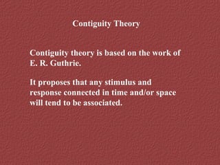 Contiguity Theory 
Contiguity theory is based on the work of 
E. R. Guthrie. 
It proposes that any stimulus and 
response connected in time and/or space 
will tend to be associated. 
 
