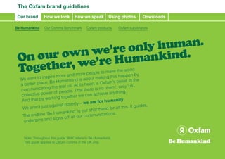 The Oxfam brand guidelines
 Our brand      How we look          How we speak          Using photos       Downloads

Be Humankind     Our Comms Benchmark         Oxfam products     Oxfam sub-brands




                       human.
               ’re only ind.
       own we umank
 On our , we’re H
 Together                    and more p   eople to mak
                                                          e the world
               inspire more                                is happen by
  We want to                ankind is ab  out making th
             lace. Be Hum                                    belief in the
  ab etter p                 us. At its he ar t is Oxfam’s
              ating the real                                ’, only ‘us’.
  com  munic
                             ple. That the re is no ‘them
  collective  power of peo          we can achie
                                                    ve anything.
                        g together
   And  that by workin                               humanity.
                       inst pover ty – we are for
       aren’t just aga                                                   guides,
   We
                                      our shor than   d for all this. It
                   eH  umankind’ is             unications.
   The endline ‘B              all our comm
                   d signs off
    under pins an


    Note: Throughout this guide ‘BHK’ refers to Be Humankind.
    This guide applies to Oxfam comms in the UK only.

                                                                      Oxfam Brand Guide update 2011 • www.oxfam.org.uk/assetsstore
 