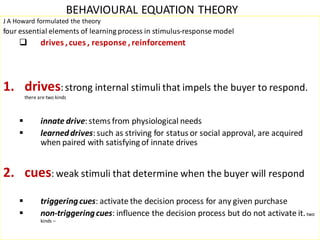 BEHAVIOURAL EQUATION THEORY
J A Howard formulated the theory
four essential elements of learning process in stimulus-response model
               drives , cues , response , reinforcement




1. drives: strong internal stimuli that impels the buyer to respond.
         there are two kinds



               innate drive: stems from physiological needs
               learned drives: such as striving for status or social approval, are acquired
                when paired with satisfying of innate drives


2. cues: weak stimuli that determine when the buyer will respond
               triggering cues: activate the decision process for any given purchase
               non-triggering cues: influence the decision process but do not activate it. two
                kinds –
 