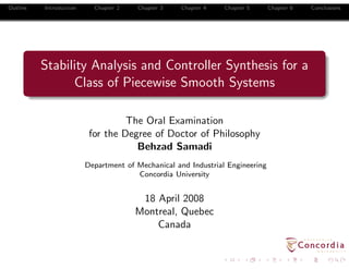 Outline   Introduction     Chapter 2   Chapter 3   Chapter 4    Chapter 5      Chapter 6   Conclusions




          Stability Analysis and Controller Synthesis for a
                Class of Piecewise Smooth Systems

                                   The Oral Examination
                          for the Degree of Doctor of Philosophy
                                     Behzad Samadi
                         Department of Mechanical and Industrial Engineering
                                       Concordia University


                                        18 April 2008
                                       Montreal, Quebec
                                           Canada