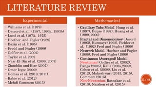 11 / 44
LITERATURE REVIEW
Experimental
• Williams et al. (1979)
• Daccord et al. (1987, 1993a, 1993b)
• Lund et al. (1973, 1975)
• Hoefner and Fogler (1989)
• Bazin et al. (1995)
• Fredd and Fogler (1998)
• Golfier et al. (2002)
• Taylor et al. 2002
• Nasr-El-Din et al. (2006, 2007)
• Ziauddin and Bize (2007)
• Omer Izgec (2009)
• Gomaa et al. (2010, 2011)
• Rabie et al. (2012)
• Mehdi Gommem (2015)
Mathematical
• Capillary Tube Model: Hung et al.
(1997), Buijse (1997), Huang et al.
(1999, 2000)
• Fractal and Dimensionless: Dacord
(1993), Kurmayr (1992), Pichler et
al. (1992) Fred and Fogler (1999)
• Network Model: Hoefner and Fogler
(1988), Fred and Fogler (1998)
• Continuum (Averaged) Model:
Newtonian: Golfier et al. (2002),
Panga (2005), Kalia (2005,2009),
Cohen et al. (2008), Liu et al.
(2012), Maheshwari (2013, 2015),
Gommem (2015)
Non-Newtonian: Ratnakar et al.
(2013), Naizhen et al. (2015)
 