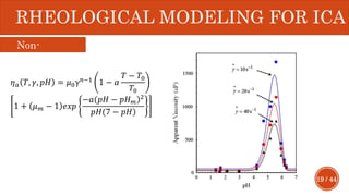 19 / 44
RHEOLOGICAL MODELING FOR ICA
𝜂 𝑎 𝑇, 𝛾, 𝑝𝐻 = 𝜇0γ 𝑛−1 1 − 𝛼
𝑇 − 𝑇0
𝑇0
1 + 𝜇 𝑚 − 1 𝑒𝑥𝑝
−𝑎( )𝑝𝐻 − 𝑝𝐻 𝑚
2
)𝑝𝐻(7 − 𝑝𝐻
Non-
Newtonian
 