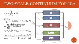20 / 44
TWO-SCALE CONTINUUM FOR ICA
𝐔 = −
1
𝜇 𝑒𝑓𝑓
𝐊. 𝛻𝑃,
൯𝜕(𝜀𝐶 𝑝
𝜕𝑡
+ 𝛻. 𝐔𝐶 𝑝 = 𝛻. 𝜀𝐃 𝐞. 𝛻𝐶𝑓 ,
𝜇 𝑒𝑓𝑓 𝑫 𝒎 = 𝑐𝑜𝑛𝑠𝑡𝑎𝑛𝑡
𝜇0 = 𝜇00 1 + (𝜇 𝑝0 − 1) Τ𝐶 𝑃 𝐶 𝑃,𝑖𝑛 ,
𝜇 𝑚 − 1
𝜇 𝑚𝑎𝑥 − 1
=
൯1 − ex p( − 𝛼1 Τ𝐶 𝑃 𝐶 𝑃,𝑖𝑛
)1 − ex p( − 𝛼1
Improveme
nt
Darcy
equivale
nt
Polymer
con.
Stoke-
Einstein
Existenc
e
polymer
multi-core set-
up
 