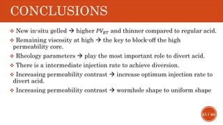 41 / 44
CONCLUSIONS
 New in-situ gelled  higher 𝑃𝑉𝐵𝑇 and thinner compared to regular acid.
 Remaining viscosity at high  the key to block-oﬀ the high
permeability core.
 Rheology parameters  play the most important role to divert acid.
 There is a intermediate injection rate to achieve diversion.
 Increasing permeability contrast  increase optimum injection rate to
divert acid.
 Increasing permeability contrast  wormhole shape to uniform shape
 