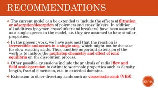 43 / 44
RECOMMENDATIONS
 The current model can be extended to include the effects of ﬁltration
or adsorption/desorption of polymers and cross-linkers. In addition,
all additives (polymer, cross-linker and breakers) have been assumed
as a single species in the model, i.e. they are assumed to have similar
properties.
 In the present work, we have assumed that the reaction is
irreversible and occurs in a single step, which might not be the case
for slow reacting acids. Thus, another important extension of the
work is to include the multistep chemistry and effect of ionic-
equilibria on the dissolution process.
 Other possible extensions include the analysis of radial ﬂow and
ﬁeld scale operation to estimate wormhole properties such as density,
length, fractal dimension, etc. in extended domains.
 Extension to other diverting acids such as viscoelastic acids (VES).
 
