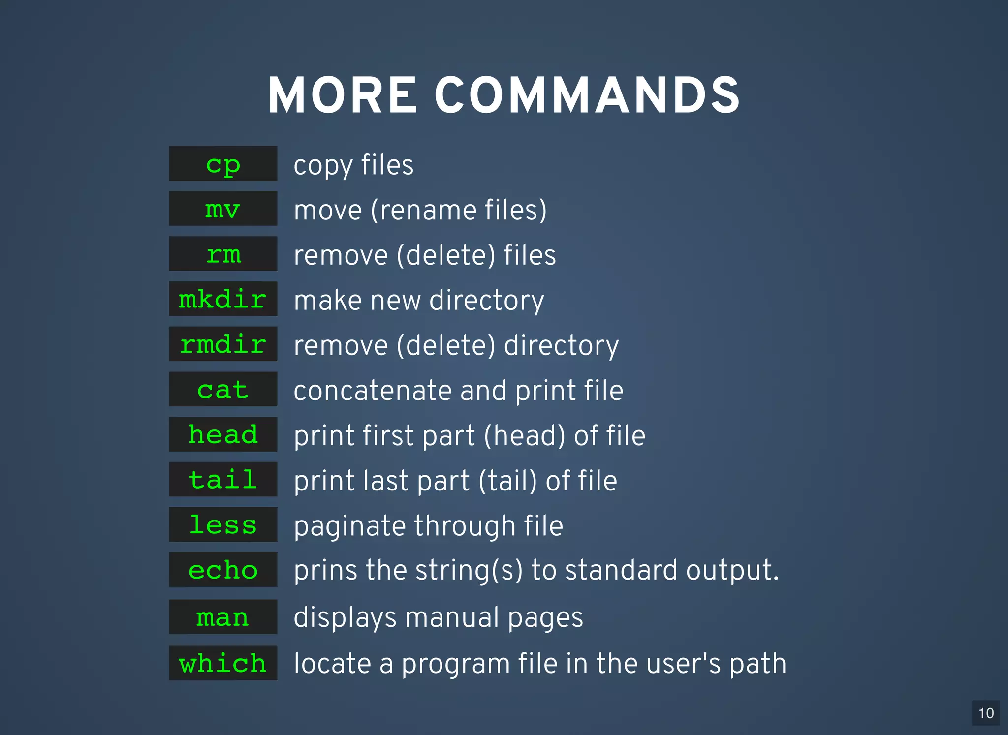 MORE COMMANDS copy ﬁlescp move (rename ﬁles)mv make new directorymkdir remove (delete) directoryrmdir concatenate and print ﬁlecat print ﬁrst part (head) of ﬁlehead print last part (tail) of ﬁletail paginate through ﬁleless remove (delete) ﬁlesrm prins the string(s) to standard output.echo displays manual pages 10 man locate a program ﬁle in the user's pathwhich 