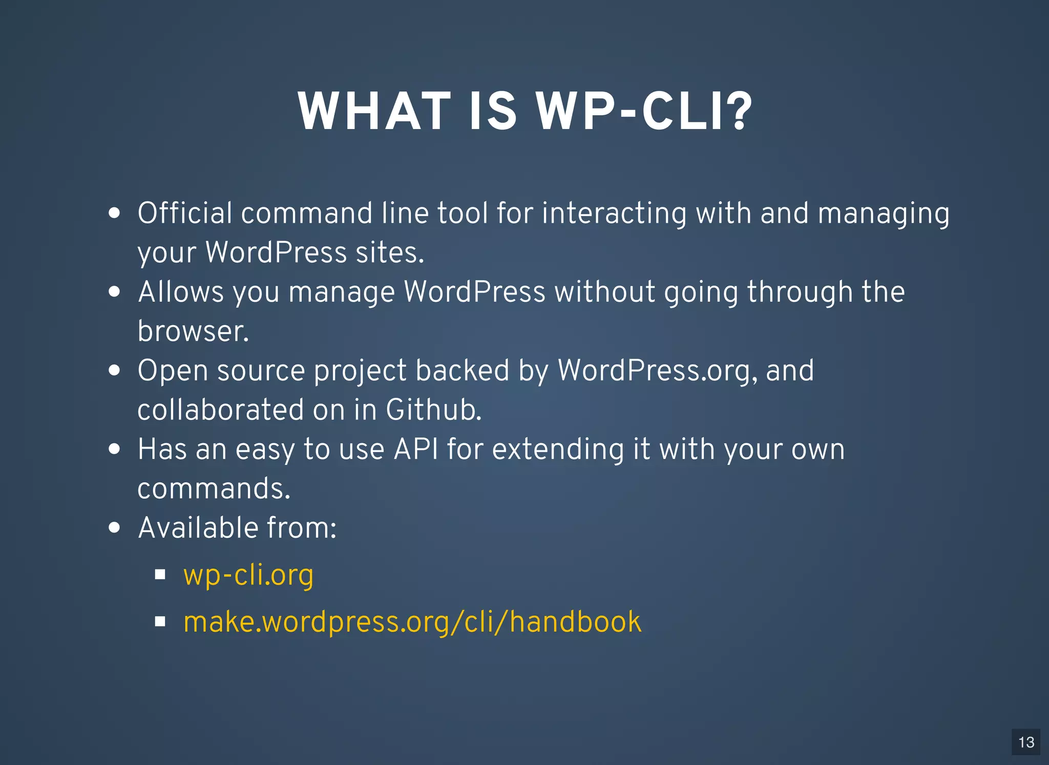 WHAT IS WP-CLI? Ofﬁcial command line tool for interacting with and managing your WordPress sites. Allows you manage WordPress without going through the browser. Open source project backed by WordPress.org, and collaborated on in Github. Has an easy to use API for extending it with your own commands. Available from: wp-cli.org make.wordpress.org/cli/handbook 13 