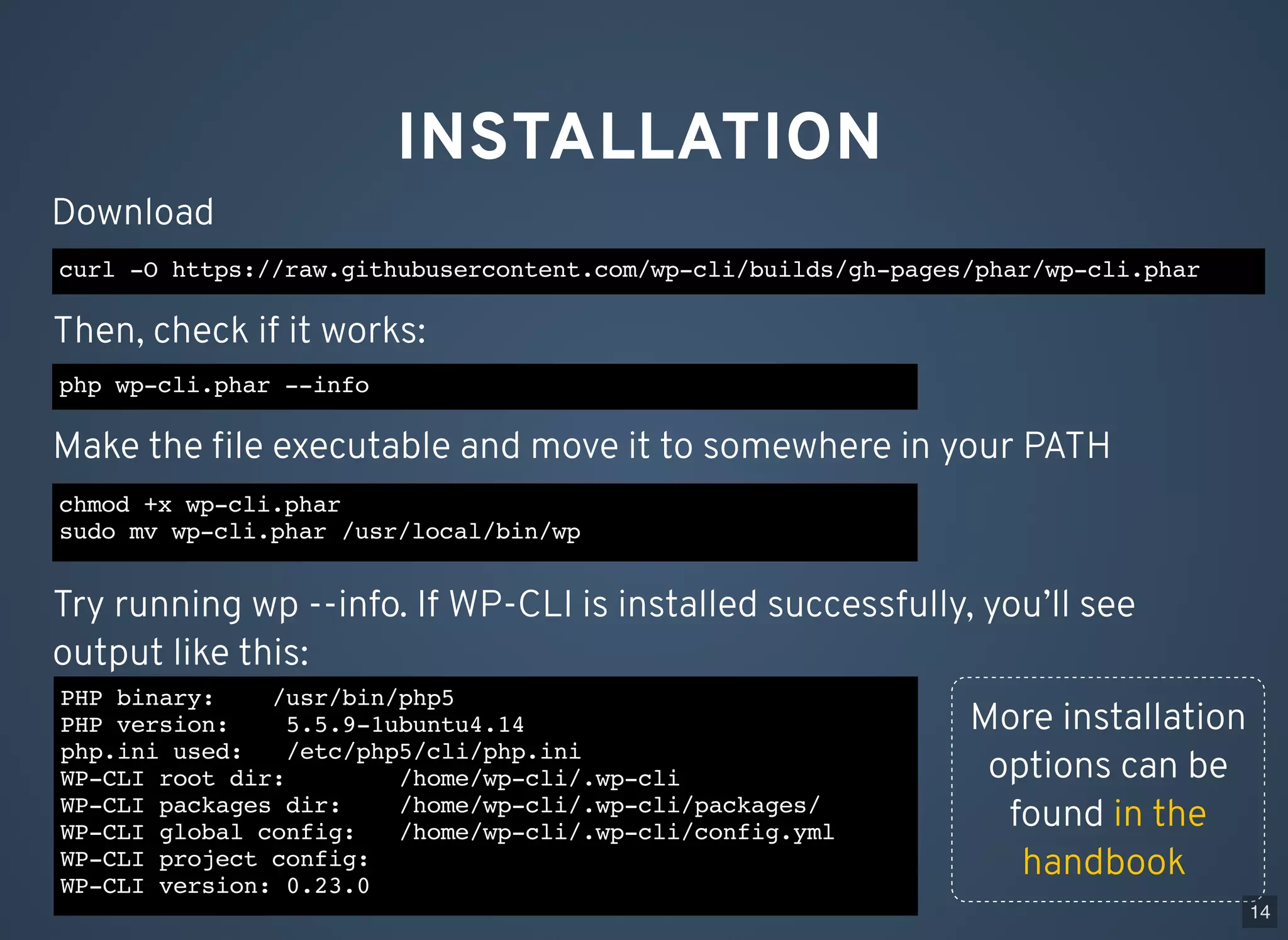 INSTALLATION curl -O https://raw.githubusercontent.com/wp-cli/builds/gh-pages/phar/wp-cli.phar Download php wp-cli.phar --info Then, check if it works: chmod +x wp-cli.phar sudo mv wp-cli.phar /usr/local/bin/wp Make the ﬁle executable and move it to somewhere in your PATH PHP binary: /usr/bin/php5 PHP version: 5.5.9-1ubuntu4.14 php.ini used: /etc/php5/cli/php.ini WP-CLI root dir: /home/wp-cli/.wp-cli WP-CLI packages dir: /home/wp-cli/.wp-cli/packages/ WP-CLI global config: /home/wp-cli/.wp-cli/config.yml WP-CLI project config: WP-CLI version: 0.23.0 Try running wp --info. If WP-CLI is installed successfully, you’ll see output like this: More installation options can be found in the handbook 14 