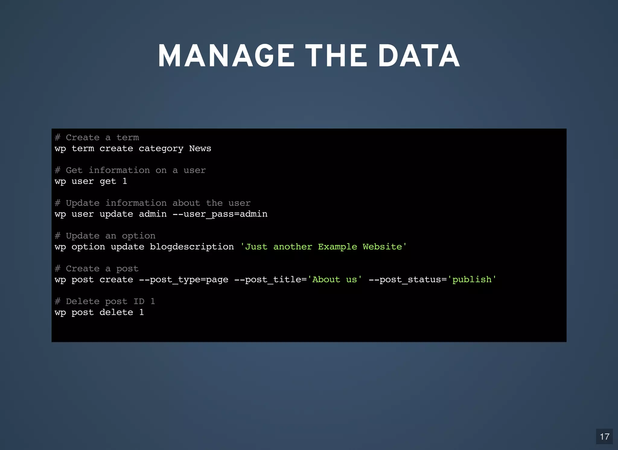 MANAGE THE DATA # Create a term wp term create category News # Get information on a user wp user get 1 # Update information about the user wp user update admin --user_pass=admin # Update an option wp option update blogdescription 'Just another Example Website' # Create a post wp post create --post_type=page --post_title='About us' --post_status='publish' # Delete post ID 1 wp post delete 1 17 