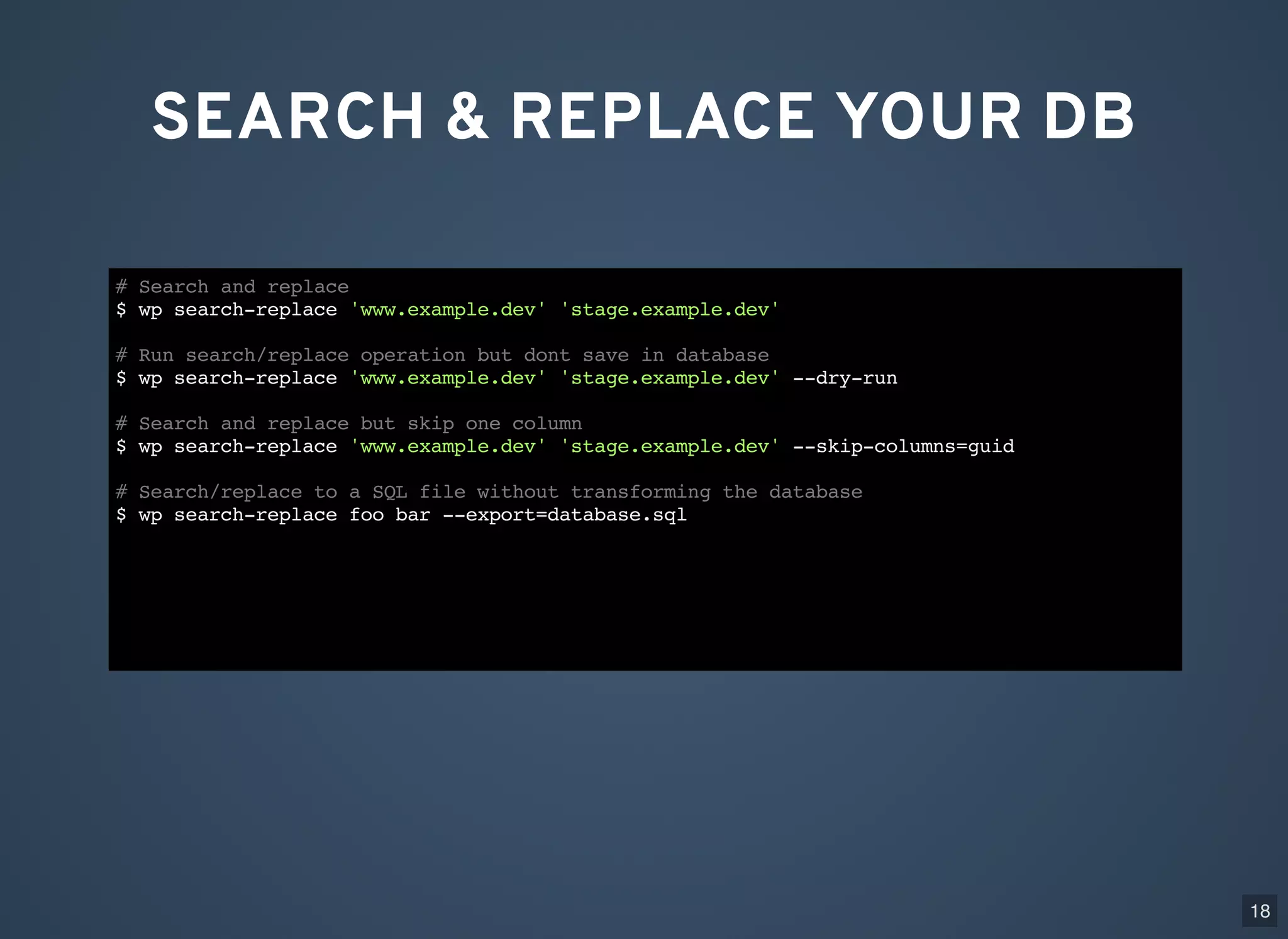 SEARCH & REPLACE YOUR DB # Search and replace $ wp search-replace 'www.example.dev' 'stage.example.dev' # Run search/replace operation but dont save in database $ wp search-replace 'www.example.dev' 'stage.example.dev' --dry-run # Search and replace but skip one column $ wp search-replace 'www.example.dev' 'stage.example.dev' --skip-columns=guid # Search/replace to a SQL file without transforming the database $ wp search-replace foo bar --export=database.sql 18 