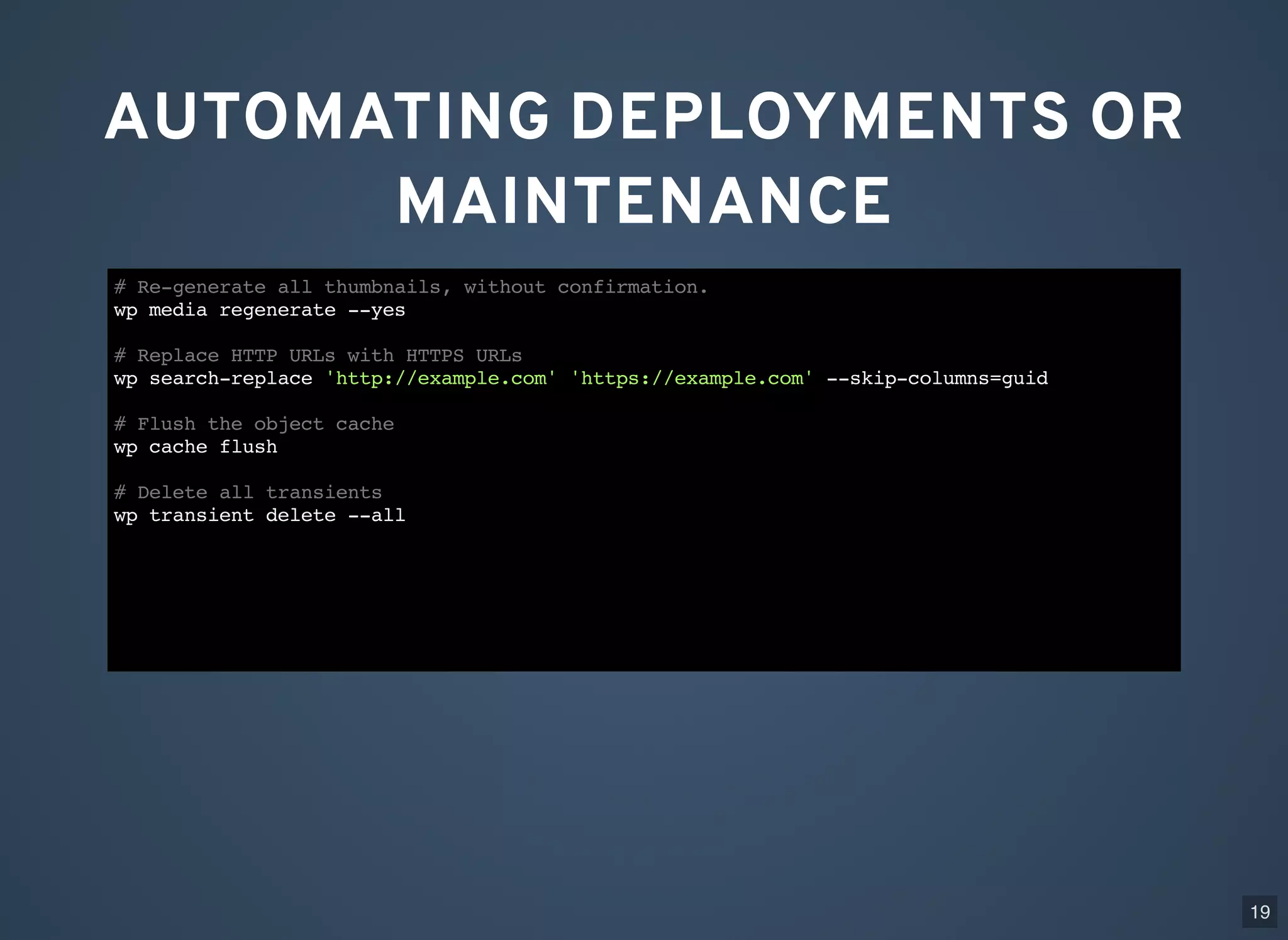 AUTOMATING DEPLOYMENTS OR MAINTENANCE # Re-generate all thumbnails, without confirmation. wp media regenerate --yes # Replace HTTP URLs with HTTPS URLs wp search-replace 'http://example.com' 'https://example.com' --skip-columns=guid # Flush the object cache wp cache flush # Delete all transients wp transient delete --all 19 