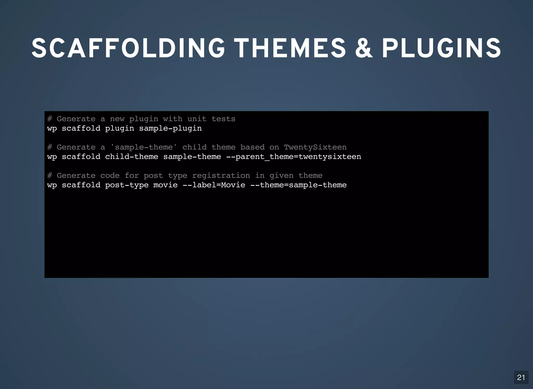 SCAFFOLDING THEMES & PLUGINS # Generate a new plugin with unit tests wp scaffold plugin sample-plugin # Generate a 'sample-theme' child theme based on TwentySixteen wp scaffold child-theme sample-theme --parent_theme=twentysixteen # Generate code for post type registration in given theme wp scaffold post-type movie --label=Movie --theme=sample-theme 21 