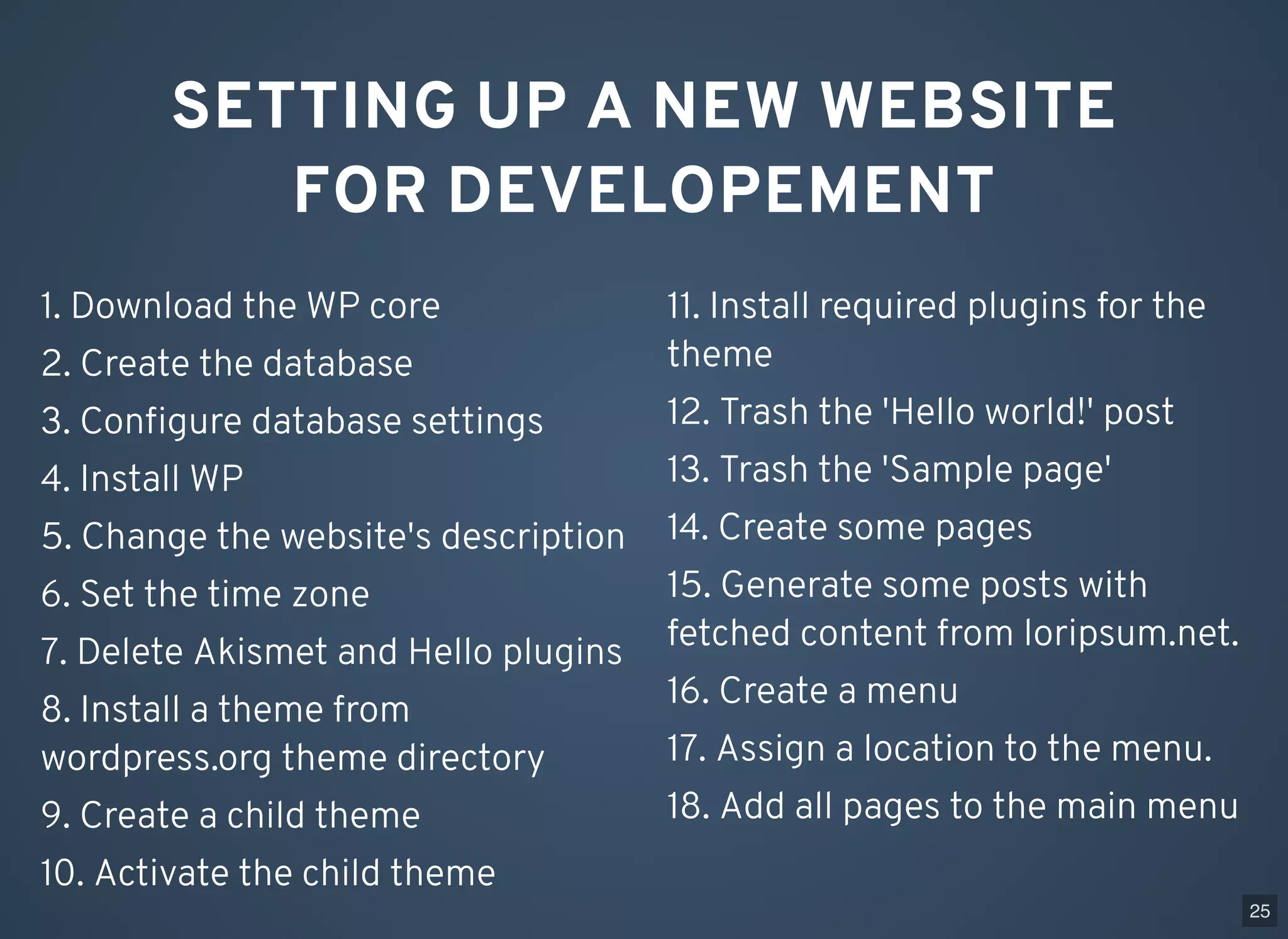 SETTING UP A NEW WEBSITE FOR DEVELOPEMENT 1. Download the WP core 2. Create the database 3. Conﬁgure database settings 4. Install WP 5. Change the website's description 6. Set the time zone 7. Delete Akismet and Hello plugins 8. Install a theme from wordpress.org theme directory 9. Create a child theme 10. Activate the child theme 11. Install required plugins for the theme 12. Trash the 'Hello world!' post 13. Trash the 'Sample page' 14. Create some pages 15. Generate some posts with fetched content from loripsum.net. 16. Create a menu 17. Assign a location to the menu. 18. Add all pages to the main menu 25 