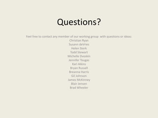 Questions?
Feel free to contact any member of our working group with questions or ideas:
Christian Ryan
Susann deVries
Helen Sterk
Todd Stewart
Michelle Dvoskin
Jennifer Tougas
Kari Aikins
Bryan Russell
Breanna Harris
Gil Johnson
James McKinney
Blair Jensen
Brad Wheeler
 