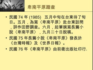 卑南平原踏查 民國 74 年 (1985)   五月中旬在台東待了旬日。五月，為寫〈 卑南平原 〉赴台東訪問，詳作田野調查。六月，起筆撰寫長篇小說〈 卑南平原 〉，九月二十日脫稿。  民國 75 年長篇小說《 卑南平原 》發表於《台灣時報》及《世界日報》。  民國 76 年《 卑南平原 》由前衛出版社印行。  