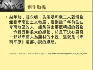 創作動機 幾年前，莊永明，吳榮斌和我三人到博物館看卑南出土文物展，看到幾千年前住在卑南地區的人，能夠做出那麼精細的器物，令我受到很大的感動，於是下決心要寫一部以卑南人為題材的小說，這就是《卑南平原》這部小說的緣起。  ～莊紫蓉： < 探索者、奉獻者～鍾肇政專訪 > ： http://www.twcenter.org.tw/b01/b01_17001_1.htm 