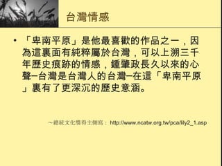 台灣情感 「 卑南平原 」是他最喜歡的作品之一，因為這裏面有純粹屬於台灣，可以上溯三千年歷史痕跡的情感， 鍾肇政 長久以來的心聲─台灣是台灣人的台灣─在這「 卑南平原 」裏有了更深沉的歷史意涵。  ～總統文化獎得主側寫： http://www.ncatw.org.tw/pca/lily2_1.asp 