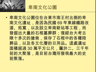 卑南文化公園 卑南文化公園位在台東市南王村北側的卑南文化遺址，是因為民國 69 年東線鐵路改道、拓寬，以及設立卑南新站等工程，而發掘出大量的石棺墓葬群；復經台大考古隊十多次的搶救，保存了石棺中的各種陪葬品，以及各文化層的日用品。這處遺址面積超過 30 萬平方公尺，屬於二、三千年前的大聚落，是目前台灣所發現最大的史前聚落。  