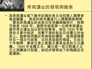 卑南遺址的發現與搶救 為卑南遺址留下最早紀錄的是日治初期人類學者鳥居龍藏 。 鳥居四度來臺進行人類學調查期間，曾為卑南遺址的地表石柱拍攝兩幅照片，時間可能是 1896 年。鹿野忠雄是第一位將卑南遺址當作考古遺址加以研究的學者。他在 1930 年發表的文章中敘述，有數不清的板岩石柱豎立於地表上。鹿野採用鄰近卑南族的傳說，推測這裡曾存在一個古代部落，石柱是居屋的殘留。日治五十年期間，學者注意之焦點主要是地表的立石遺構。 1945 年金關丈夫、國分直一首次對最大立石之周圍進行試掘，始初步發現地下的陶器及住屋遺跡。 