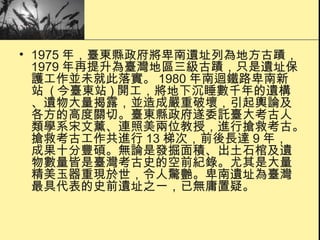 1975 年，臺東縣政府將卑南遺址列為地方古蹟， 1979 年再提升為臺灣地區三級古蹟，只是遺址保護工作並未就此落實。 1980 年南迴鐵路卑南新站  ( 今臺東站 ) 開工，將地下沉睡數千年的遺構、遺物大量揭露，並造成嚴重破壞，引起輿論及各方的高度關切。臺東縣政府遂委託臺大考古人類學系宋文薰、連照美兩位教授，進行搶救考古。搶救考古工作共進行 13 梯次，前後長達 9 年，成果十分豐碩。無論是發掘面積、出土石棺及遺物數量皆是臺灣考古史的空前紀錄。尤其是大量精美玉器重現於世，令人驚艷。卑南遺址為臺灣最具代表的史前遺址之一，已無庸置疑。  
