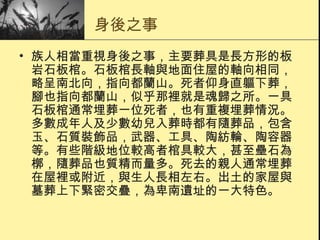 身後之事 族人相當重視身後之事，主要葬具是長方形的板岩石板棺。石板棺長軸與地面住屋的軸向相同，略呈南北向，指向都蘭山。死者仰身直軀下葬，腳也指向都蘭山，似乎那裡就是魂歸之所。一具石板棺通常埋葬一位死者，也有重複埋葬情況。多數成年人及少數幼兒入葬時都有隨葬品，包含玉、石質裝飾品，武器、工具、陶紡輪、陶容器等。有些階級地位較高者棺具較大，甚至壘石為槨，隨葬品也質精而量多。死去的親人通常埋葬在屋裡或附近，與生人長相左右。出土的家屋與墓葬上下緊密交疊，為卑南遺址的一大特色。  