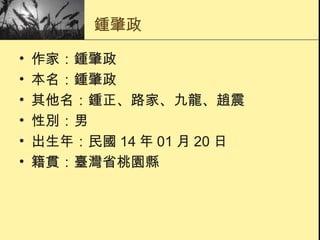 鍾肇政 作家：鍾肇政  本名：鍾肇政  其他名：鍾正、路家、九龍、趙震  性別：男  出生年：民國 14 年 01 月 20 日  籍貫：臺灣省桃園縣  