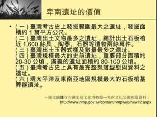 卑南遺址的價值 ( 一 ) 臺灣考古史上發掘範圍最大之遺址，發掘面積約 1 萬平方公尺。 ( 二 ) 臺灣出土文物最多之遺址，總計出土石板棺近 1,600 餘具，陶器、石器等遺物兩餘萬件。 ( 三 ) 臺灣出土玉器式樣及數量最多之遺址。 ( 四 ) 臺灣規模最大的史前遺址，重要部分面積約 20-30 公頃，廣義的遺址面積約 80-100 公頃。 ( 五 ) 臺灣考古史上具有最完整聚落型態與資料之遺址。 ( 六 ) 環太平洋及東南亞地區規模最大的石板棺墓葬群遺址。 ～圖文摘錄自台灣史前文化博物館 — 卑南文化公園相關資料： http://www.nmp.gov.tw/content/nmpweb/news2.aspx 