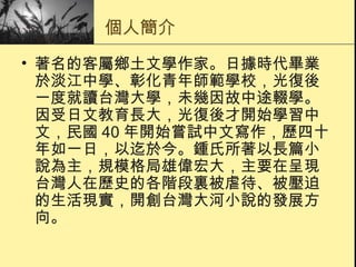 個人簡介 著名的客屬鄉土文學作家。日據時代畢業於淡江中學、彰化青年師範學校，光復後一度就讀台灣大學，未幾因故中途輟學。因受日文教育長大，光復後才開始學習中文，民國 40 年開始嘗試中文寫作，歷四十年如一日，以迄於今。鍾氏所著以長篇小說為主，規模格局雄偉宏大，主要在呈現台灣人在歷史的各階段裏被虐待、被壓迫的生活現實，開創台灣大河小說的發展方向。 