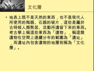 文化層 地表上既不是天然的東西，也不是現代人所使用的陶器、石器的破片，這些是屬於古時候人類聚居、活動所遺留下來的東西。考古學上稱這些東西為「遺物」，稱這類遺物在空間上連續分布的範圍為「遺址」，而遺址內包含遺物的地層則稱為「文化層」。 
