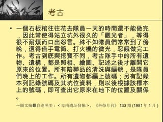 考古 一個石板棺往往花去隊員一天的時間還不能做完，因此常使得站立坑外很久的「觀光者」，等得很不耐煩而口出怨言。殊不知隊員們常常到了傍晚，還得借手電筒、打火機的微光，忍餓做完工作。考古到底與挖寶不同，考古隊手中的所有遺物、遺構，都是照相、繪圖、記述之後才離開它原來的位置。所有陪葬品的清洗與編號，是隊員們晚上的工作。所有遺物都編上號碼；另有記錄本列記錄號碼及其坑位資料，則以後根據該標本上的號碼，即可查出它原來在地下的位置及關係。 ～圖文摘錄自連照美： < 卑南遺址發掘 > ，《科學月刊》 133 期 (1981 年 1 月 ) 