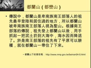 都蘭山 ( 都巒山 ) 傳說中，都蘭山是卑南族南王部落人的祖先最早登陸和居住過的地方，所以都蘭山被卑南族南王部落人視為聖山。根據南王部落的傳說，祖先登上都蘭山以後，用手抓起一把泥土扔到大海中，海水因而降退了。於是南王部落的祖先有了平原可以耕種，就在都蘭山一帶住了下來。  ～都蘭山下的普悠瑪： http://www.nmp.gov.tw/beinan04-5.html 