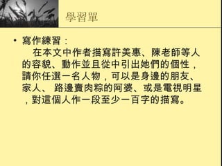 學習單 寫作練習：     在本文中作者描寫許美惠、陳老師等人的容貌、動作並且從中引出她們的個性， 請你任選一名人物，可以是身邊的朋友、家人、 路邊賣肉粽的阿婆、或是電視明星，對這個人作一段至少一百字的描寫。 