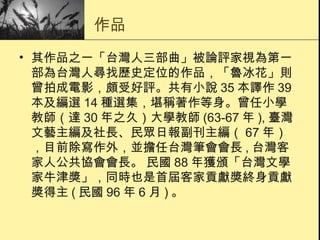 作品 其作品之一「台灣人三部曲」被論評家視為第一部為台灣人尋找歷史定位的作品，「魯冰花」則曾拍成電影，頗受好評。共有小說 35 本譯作 39 本及編選 14 種選集，堪稱著作等身。曾任小學教師（達 30 年之久）大學教師 (63-67 年 ), 臺灣文藝主編及社長、民眾日報副刊主編（ 67 年），目前除寫作外，並擔任台灣筆會會長 , 台灣客家人公共協會會長。 民國 88 年獲頒「台灣文學家牛津獎」，同時也是首屆客家貢獻獎終身貢獻獎得主 ( 民國 96 年 6 月 ) 。  