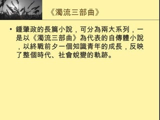 《濁流三部曲》 鍾肇政的長篇小說，可分為兩大系列，一是以《濁流三部曲》為代表的自傳體小說，以終戰前夕一個知識青年的成長，反映了整個時代、社會蛻變的軌跡。 
