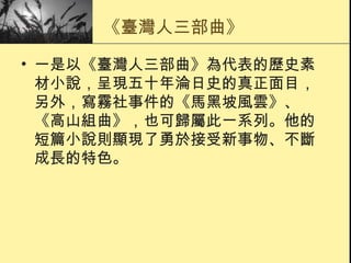 《臺灣人三部曲》 一是以《臺灣人三部曲》為代表的歷史素材小說，呈現五十年淪日史的真正面目，另外，寫霧社事件的《馬黑坡風雲》、《高山組曲》，也可歸屬此一系列。他的短篇小說則顯現了勇於接受新事物、不斷成長的特色。 