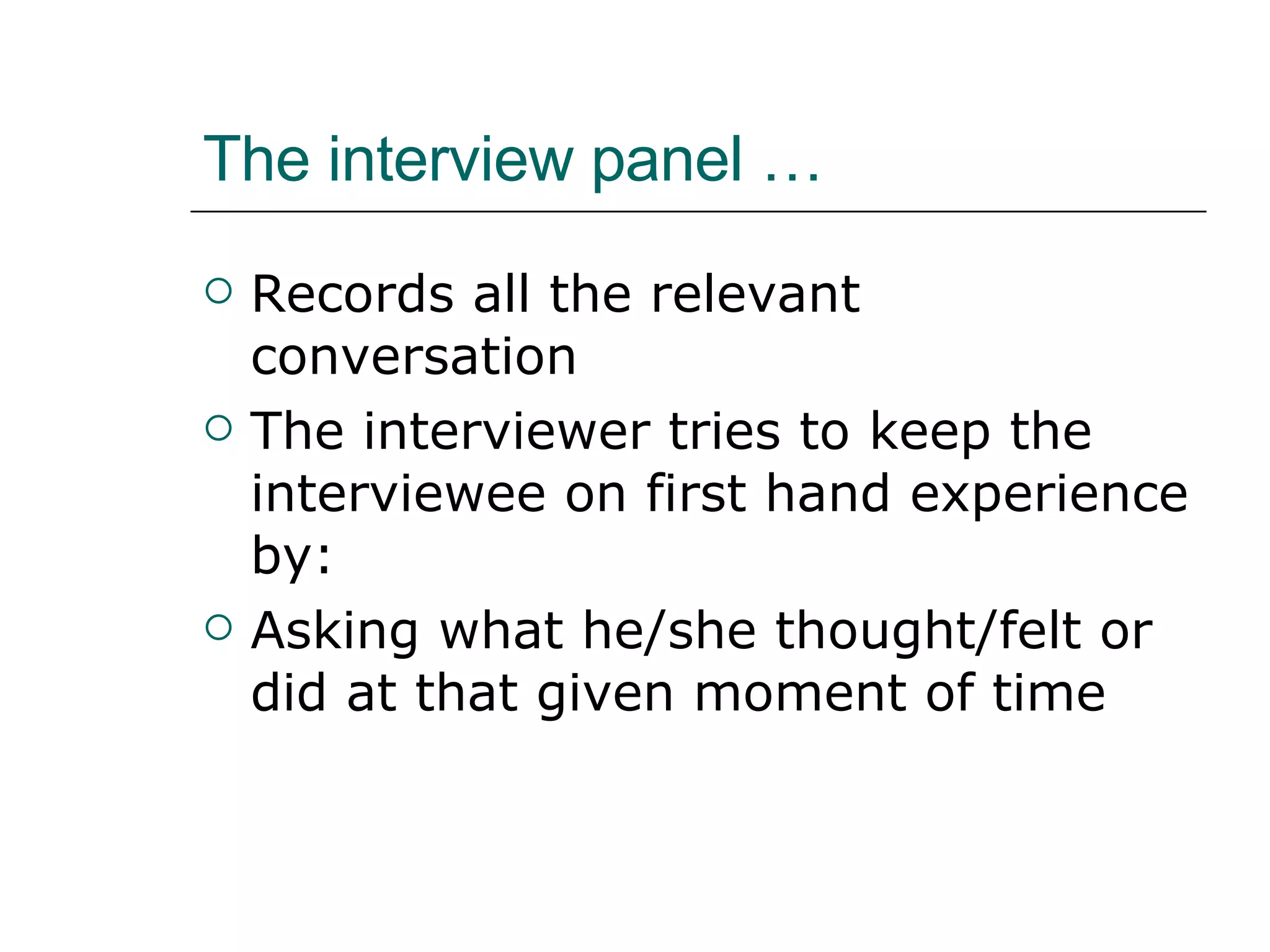 The interview panel … Records all the relevant conversation The interviewer tries to keep the interviewee on first hand experience by: Asking what he/she thought/felt or did at that given moment of time 