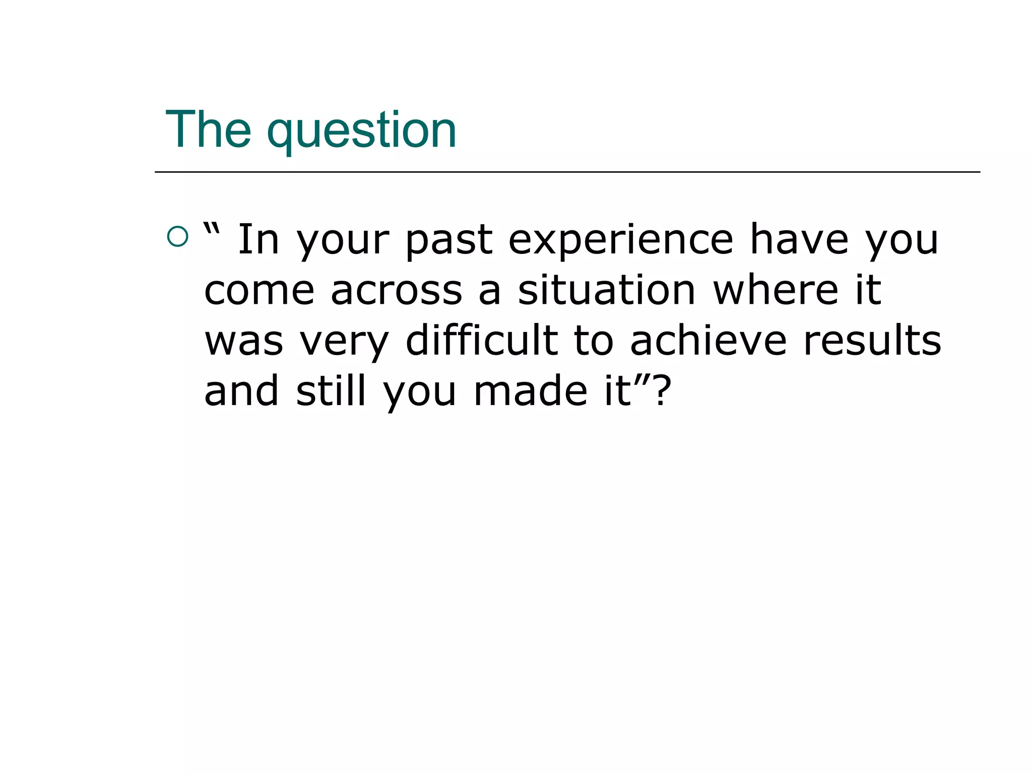 The question “ In your past experience have you come across a situation where it was very difficult to achieve results and still you made it”? 