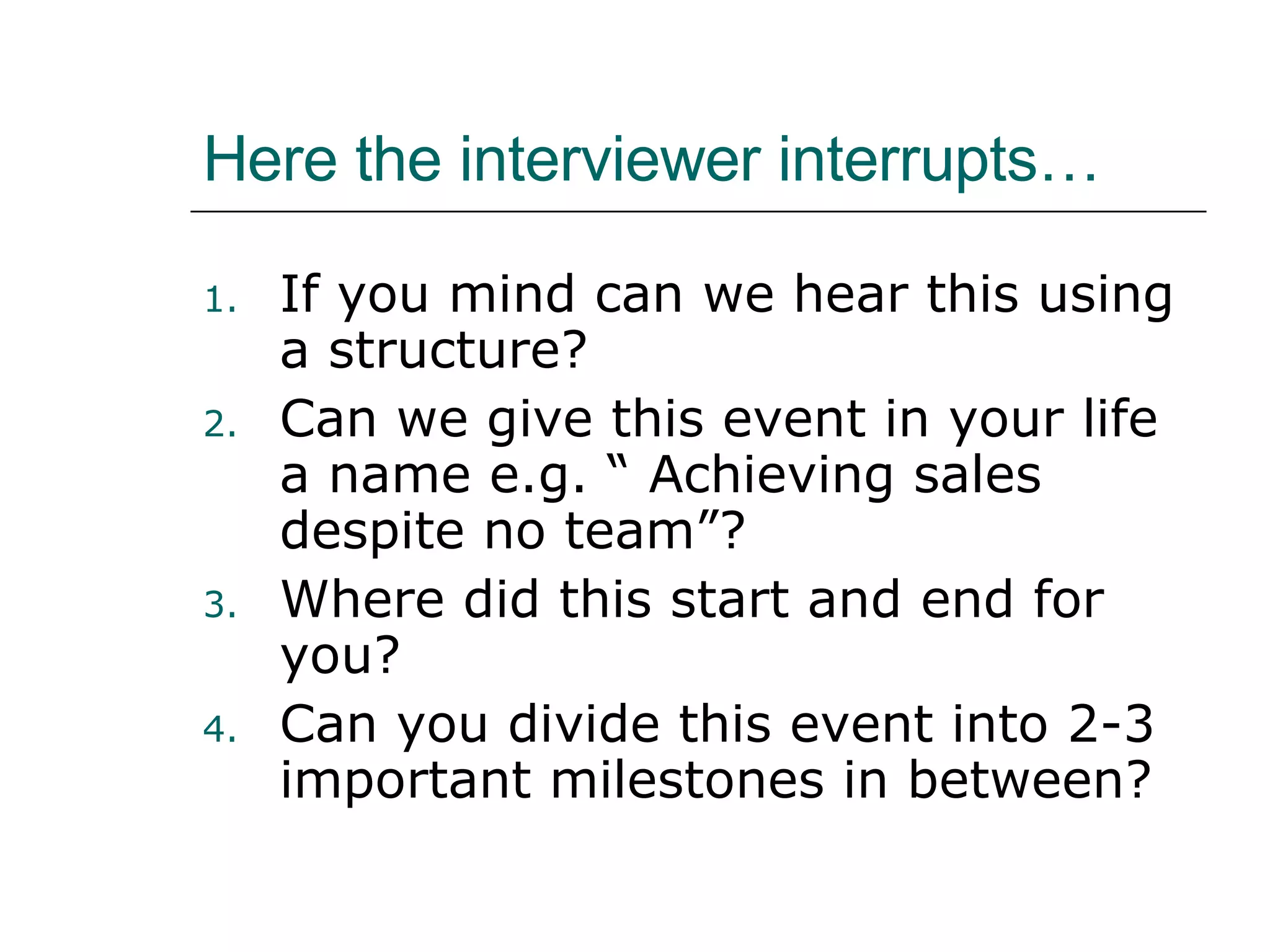 Here the interviewer interrupts… If you mind can we hear this using a structure? Can we give this event in your life a name e.g. “ Achieving sales despite no team”? Where did this start and end for you? Can you divide this event into 2-3 important milestones in between? 