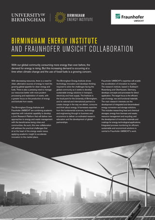 BIRMINGHAM ENERGY INSTITUTE
AND FRAUNHOFER UMSICHT COLLABORATION
With decreasing resources, there is a need for
clean, alternative sources of energy to meet the
growing global appetite for clean energy and
fuels. There is also a pressing need to manage
our resources better with more prudent
processing and exploitation of waste, with
a greater focus on the production of energy
and biofuels from waste.
The Birmingham Energy Institute and
Fraunhofer UMSICHT are combining academic
expertise with industrial capability to develop
a Joint Research Platform that will deliver new
approaches to energy and waste management
with the beneficiaries being cities and
communities. As such, this new collaboration
will address the practical challenges that
sit at the heart of the energy waste nexus,
applying academic insight to accelerate
innovation to the market place.
The Birmingham Energy Institute drives
technology innovation and develops thinking
required to solve the challenges facing the
global community as it seeks to develop
sustainable energy solutions in transport,
electricity and heat supply. The Institute is
the focal point for the University of Birmingham,
and its national and international partners to
create change in the way we deliver, consume
and think about energy. It harnesses expertise
from the fundamental sciences, technology
and engineering through to business and
economics to deliver co-ordinated research,
education and the development of global
partnerships.
Fraunhofer UMSICHT’s expertise will enable
the acceleration of innovation to market.
The research institute, based in Sulzbach-
Rosenberg and Oberhausen, Germany,
develops concepts and processes for direct
application. The target focus is the efficient
use of energy, raw and functional materials.
The main research interests are the
development of integrated and decentralised
energy conversion and storage solutions.
This includes researching heat and chemical
storages; energy from biomass and waste;
resource management and recycling; and
the development of innovative materials and
coatings for energy technological applications.
Integrated process monitoring for efficient,
sustainable and economical solutions is
central to Fraunhofer UMSICHT’s work.
With our global community consuming more energy than ever before, the
demand for energy is rising. But this increasing demand is occurring at a
time when climate change and the use of fossil fuels is a growing concern.
 