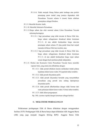 IV.1.8.4. Tidak menjadi Orang Dalam pada lembaga atau profesi
                                   penunjang pasar modal yang jasanya digunakan oleh
                                   Perusahaan Tercatat selama 6 (enam) bulan sebelum
                                   penunjukan sebagai Direktur.
               IV.1.9. Memiliki Komite Audit.
               IV.1.10. Memiliki Sekretaris Perusahaan.
               IV.1.11.Harga saham dan nilai nominal saham Calon Perusahaan Tercatat
                        sekurang-kurangnya.
                         IV.1.11.1. bagi perusahaan yang telah tercatat di Bursa Efek lain,
                                   harga saham sebagaimana dimaksud dalam ketentuan
                                   IV.1.11. di atas adalah berdasarkan harga rata-rata
                                   penutupan saham selama 25 (dua puluh lima) hari terjadi
                                   transaksi di Bursa Efek lain tersebut; atau
                         IV.1.11.2. bagi perusahaan yang tidak tercatat di Bursa Efek lain,
                                   harga saham sebagaimana dimaksud dalam ketentuan
                                   IV.1.11. di atas adalah berdasarkan harga wajar saham
                                   sesuai dengan hasil penilaian pihak independen.
               IV.1.12. Direksi dan Komisaris Calon Perusahaan Tercatat harus memiliki
                         reputasi baik, yang antara lain dibuktikan dengan:
                           IV.1.12.1. tidak pernah dihukum karena melakukan tindak pidana
                                   kejahatan dalam kurun waktu 10 (sepuluh) tahun terakhir;
                           IV.1.12.2. tidak pernah dinyatakan pailit;
                           IV.1.12.3. tidak pernah dinyatakan bersalah yang menyebabkan
                                   perusahaan    yang     pernah    atau   sedang    dipimpinnya
                                   dinyatakan pailit;
                           IV.1.12.4. tidak pernah diberhentikan dengan tidak hormat dari
                                   suatu pekerjaan dalam kurun waktu 5 (lima) tahun terakhir;
                           IV.1.12.5. tidak dalam pengampuan.
                           Rp. 100,- (seratus rupiah) dengan ketentuan sebagai berikut:


                            C. MEKANISME PERDAGANGAN


       Pelaksanaan perdagangan Efek di Bursa dilakukan dengan menggunakan
fasilitas JATS. Perdagangan Efek di Bursa hanya dapat dilakukan oleh Anggota Bursa
(AB)    yang     juga    menjadi    Anggota     Kliring     KPEI.       Anggota     Bursa   Efek




                                                                                             15
 