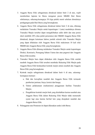 3. Anggota Bursa Efek sebagaimana dimaksud dalam butir 2 di atas, wajib
   memberikan laporan ke Bursa mengenai posisi MKBD Hari Bursa
   sebelumnya, sekurang-kurangnya 30 (tiga puluh) menit sebelum dimulainya
   perdagangan pada Hari Bursa yang bersangkutan.
4. Anggota Bursa Efek sebagaimana dimaksud dalam butir 2 di atas, dilarang
   melakukan Transaksi Marjin untuk kepentingan 1 (satu) nasabahnya dimana
   Transaksi Marjin tersebut dapat mengakibatkan saldo debit dan atau posisi
   short melebihi 20% (dua puluh perseratus) dari MKBD Anggota Bursa Efek
   dimaksud, dengan ketentuan bahwa jumlah seluruh nilai Transaksi Marjin
   yang dapat dilakukan oleh Anggota Bursa Efek maksimum 10 kali nilai
   MKBD dari Anggota Bursa Efek yang bersangkutan.
5. Anggota Bursa Efek dilarang melakukan Transaksi Marjin untuk kepentingan
   Direksi, Komisaris, Pemegang Saham Utama dan atau pegawai dari Anggota
   Bursa Efek tersebut.
6. Transaksi Marjin baru dapat dilakukan oleh Anggota Bursa Efek setelah
   nasabah Anggota Bursa Efek tersebut membuka Rekening Efek Marjin pada
   Anggota Bursa Efek berdasarkan kontrak marjin antara nasabah dan Anggota
   Bursa Efek yang bersangkutan.
7. Kontrak marjin sebagaimana dimaksud dalam butir 6 di atas, sekurang-
   kurangnya memuat :
       a. Hak dan kewajiban nasabah dan Anggota Bursa Efek termasuk
          pemberian jaminan, biaya, komisi dan bunga;
       b. Teknis pelaksanaan (mekanisme) penggunaan fasilitas Transaksi
          Marjin;
       c. Pengakhiran kontrak marjin baik yang disebabkan karena nasabah atau
          Anggota Bursa Efek dalam Rekening Efek Marjin tidak memenuhi
          syarat lagi atau karena hal-hal lain yang disepakati nasabah dan
          Anggota Bursa Efek.
8. Pelanggaran atas Peraturan ini dapat dikenakan sanksi oleh Bursa.




                                                                          20
 