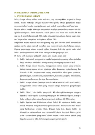 INDEKS HARGA SAHAM & OBLIGASI
1. INDEKS HARGA SAHAM
Indeks harga saham adalah suatu indikator yang menunjukkan pergerakan harga
saham. Indeks berfungsi sebagai indikator trend pasar, artinya pergerakan indeks
menggambarkan kondisi pasar pada suatu saat, apakah pasar sedang aktif atau lesu.
Dengan adanya indeks, kita dapat mengetahui trend pergerakan harga saham saat ini;
apakah sedang naik, stabil atau turun. Misal, jika di awal bulan nilai indeks 300 dan
saat ini di akhir bulan menjadi 360, maka kita dapat mengatakan bahwa secara rata-
rata harga saham mengalami peningkatan sebesar 20%.
Pergerakan indeks menjadi indikator penting bagi para investor untuk menentukan
apakah mereka akan menjual, menahan atau membeli suatu atau beberapa saham.
Karena harga-harga saham bergerak dalam hitungan detik dan menit, maka nilai
indeks pun bergerak turun naik dalam hitungan waktu yang cepat pula.
Di Bursa Efek Indonesia terdapat 6 (enam) jenis indeks, antara lain:
   1. Indeks Individual, menggunakan indeks harga masing-masing saham terhadap
       harga dasarnya, atau indeks masing-masing saham yang tercatat di BEI.
   2. Indeks Harga Saham Sektoral, menggunakan semua saham yang termasuk
       dalam masing-masing sektor, misalnya sektor keuangan, pertambangan, dan
       lain-lain. Di BEI indeks sektoral terbagi atas sembilan sektor yaitu: pertanian,
       pertambangan, industri dasar, aneka industri, konsumsi, properti, infrastruktur,
       keuangan, perdagangan dan jasa, dan manufaktur.
   3. Indeks Harga Saham Gabungan atau IHSG (Composite Stock Price Index),
       menggunakan semua saham yang tercatat sebagai komponen penghitungan
       indeks.
   4. Indeks LQ 45, yaitu indeks yang terdiri 45 saham pilihan dengan mengacu
       kepada 2 variabel yaitu likuiditas perdagangan dan kapitalisasi pasar. Setiap 6
       bulan terdapat saham-saham baru yang masuk kedalam LQ 45 tersebut.
   5. Indeks Syariah atau JII (Jakarta Islamic Index). JII merupakan indeks yang
       terdiri 30 saham mengakomodasi syariat investasi dalam Islam atau Indeks
       yang berdasarkan syariah Islam. Dengan kata lain, dalam Indeks ini
       dimasukkan saham-saham yang memenuhi kriteria investasi dalam syariat
       Islam. Saham-saham yang masuk dalam Indeks Syariah adalah emiten yang
       kegiatan usahanya tidak bertentangan dengan syariah seperti:



                                                                                    21
 