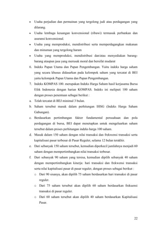    Usaha perjudian dan permainan yang tergolong judi atau perdagangan yang
    dilarang.
   Usaha lembaga keuangan konvensional (ribawi) termasuk perbankan dan
    asuransi konvensional.
   Usaha yang memproduksi, mendistribusi serta memperdagangkan makanan
    dan minuman yang tergolong haram
   Usaha yang memproduksi, mendistribusi dan/atau menyediakan barang-
    barang ataupun jasa yang merusak moral dan bersifat mudarat
6. Indeks Papan Utama dan Papan Pengembangan. Yaitu indeks harga saham
    yang secara khusus didasarkan pada kelompok saham yang tercatat di BEI
    yaitu kelompok Papan Utama dan Papan Pengembangan.
7. Indeks KOMPAS 100. merupakan Indeks Harga Saham hasil kerjasama Bursa
    Efek Indonesia dengan harian KOMPAS. Indeks ini meliputi 100 saham
    dengan proses penentuan sebagai berikut :
a. Telah tercatat di BEJ minimal 3 bulan.
b. Saham tersebut masuk dalam perhitungan IHSG (Indeks Harga Saham
    Gabungan).
c. Berdasarkan     pertimbangan      faktor   fundamental    perusahaan    dan    pola
    perdagangan di bursa, BEI dapat menetapkan untuk mengeluarkan saham
    tersebut dalam proses perhitungan indeks harga 100 saham.
d. Masuk dalam 150 saham dengan nilai transaksi dan frekwensi transaksi serta
    kapitalisasi pasar terbesar di Pasar Reguler, selama 12 bulan terakhir.
e. Dari sebanyak 150 saham tersebut, kemudian diperkecil jumlahnya menjadi 60
    saham dengan mempertimbangkan nilai transaksi terbesar.
f. Dari sebanyak 90 saham yang tersisa, kemudian dipilih sebanyak 40 saham
    dengan mempertimbangkan kinerja: hari transaksi dan frekwensi transaksi
    serta nilai kapitalisasi pasar di pasar reguler, dengan proses sebagai berikut :
    o Dari 90 sisanya, akan dipilih 75 saham berdasarkan hari transaksi di pasar
       reguler.
    o Dari 75 saham tersebut akan dipilih 60 saham berdasarkan frekuensi
       transaksi di pasar reguler.
    o Dari 60 saham tersebut akan dipilih 40 saham berdasarkan Kapitalisasi
       Pasar.



                                                                                       22
 