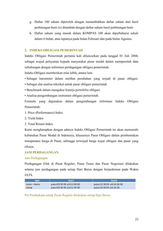 g. Daftar 100 saham diperoleh dengan menambahkan daftar saham dari hasil
           perhitungan butir (e) ditambah dengan daftar saham hasil perhitungan butir
    h. Daftar saham yang masuk dalam KOMPAS 100 akan diperbaharui sekali
           dalam 6 bulan, atau tepatnya pada bulan Februari dan pada bulan Agustus.


2. INDEKS OBLIGASI PEMERINTAH
Indeks Obligasi Pemerintah pertama kali diluncurkan pada tanggal 01 Juli 2004,
sebagai wujud pelayanan kepada masyarakat pasar modal dalam memperoleh data
sehubungan dengan informasi perdagangan obligasi pemerintah.
Indeks Obligasi memberikan nilai lebih, antara lain:
• Sebagai barometer dalam melihat perubahan yang terjadi di pasar obligasi.
• Sebagai alat analisa teknikal untuk pasar obligasi pemerintah
• Benchmark dalam mengukur kinerja portofolio obligasi
• Analisa pengembangan instrumen obligasi pemerintah.
Formula yang digunakan dalam pengembangan informasi Indeks Obligasi
Pemerintah:
1. Price (Performance) Index
2. Yield Index
3. Total Return Index
Kami mengharapkan dengan adanya Indeks Obligasi Pemerintah ini akan memenuhi
kebutuhan Pasar Modal di Indonesia, khususnya Pasar Obligasi dalam pembentukan
transparansi harga di Pasar, sehingga terwujud harga wajar obligasi dan pasar yang
efisien.
JAM PERDAGANGAN
Jam Perdagangan
Perdagangan Efek di Pasar Reguler, Pasar Tunai dan Pasar Negosiasi dilakukan
selama jam perdagangan pada setiap Hari Bursa dengan berpedoman pada Waktu
JATS.




Pra Pembukaan untuk Pasar Reguler dilakukan setiap Hari Bursa:




                                                                                        23
 