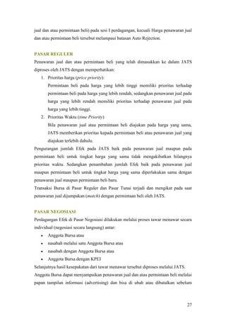 jual dan atau permintaan beli) pada sesi I perdagangan, kecuali Harga penawaran jual
dan atau permintaan beli tersebut melampaui batasan Auto Rejection.


PASAR REGULER
Penawaran jual dan atau permintaan beli yang telah dimasukkan ke dalam JATS
diproses oleh JATS dengan memperhatikan:
   1. Prioritas harga (price priority):
       Permintaan beli pada harga yang lebih tinggi memiliki prioritas terhadap
       permintaan beli pada harga yang lebih rendah, sedangkan penawaran jual pada
       harga yang lebih rendah memiliki prioritas terhadap penawaran jual pada
       harga yang lebih tinggi.
   2. Prioritas Waktu (time Priority)
       Bila penawaran jual atau permintaan beli diajukan pada harga yang sama,
       JATS memberikan prioritas kepada permintaan beli atau penawaran jual yang
       diajukan terlebih dahulu.
Pengurangan jumlah Efek pada JATS baik pada penawaran jual maupun pada
permintaan beli untuk tingkat harga yang sama tidak mengakibatkan hilangnya
prioritas waktu. Sedangkan penambahan jumlah Efek baik pada penawaran jual
maupun permintaan beli untuk tingkat harga yang sama diperlakukan sama dengan
penawaran jual maupun permintaan beli baru.
Transaksi Bursa di Pasar Reguler dan Pasar Tunai terjadi dan mengikat pada saat
penawaran jual dijumpakan (match) dengan permintaan beli oleh JATS.


PASAR NEGOSIASI
Perdagangan Efek di Pasar Negosiasi dilakukan melalui proses tawar menawar secara
individual (negosiasi secara langsung) antar:
      Anggota Bursa atau
      nasabah melalui satu Anggota Bursa atau
      nasabah dengan Anggota Bursa atau
      Anggota Bursa dengan KPEI
Selanjutnya hasil kesepakatan dari tawar menawar tersebut diproses melalui JATS.
Anggota Bursa dapat menyampaikan penawaran jual dan atau permintaan beli melalui
papan tampilan informasi (advertising) dan bisa di ubah atau dibatalkan sebelum



                                                                                   27
 