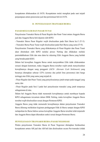 kesepakatan dilaksanakan di JATS. Kesepakatan mulai mengikat pada saat terjadi
penjumpaan antara penawaran jual dan permintaan beli di JATS.


                       D. PENYELESAIAN TRANSAKSI BURSA


PASAR REGULER DAN PASAR TUNAI
Penyelesaian Transaksi Bursa di Pasar Reguler dan Pasar Tunai antara Anggota Bursa
jual dan Anggota Bursa beli dijamin oleh KPEI.
- Transaksi Bursa Pasar Reguler wajib diselesaikan pada Hari Bursa ke-3 (T+3).
- Transaksi Bursa Pasar Tunai wajib diselesaikan pada Hari Bursa yang sama (T+0).
Penyelesaiain Transaksi Bursa yang dilakukannya di Pasar Reguler dan Pasar Tunai
akan ditentukan oleh KPEI melalui proses Netting dan dilakukan melalui
pemindahbukuan Efek dan atau dana ke rekening Efek Anggota Bursa yang berhak
yang berada pada KSEI.
Dalam hal kewajiban Anggota Bursa untuk menyerahkan Efek tidak dilaksanakan
sesuasi dengan ketentuan, maka Anggota Bursa tersebut wajib untuk menyelesaikan
kewajibannya dengan uang pengganti (ACS= Alternate Cash Settlement) yang
besarnya ditetapkan sebesar 125% (seratus dua puluh lima perseratus) dari harga
tertinggi atas Efek yang sama yang terjadi di:
- Pasar Reguler dan Pasar Tunai yang penyelesaiannya jatuh tempo pada tanggal yang
sama; dan
- Pasar Reguler pada Sesi I pada hari penyelesaian transaksi yang jatuh temponya
sebagaimana di atas.
Dalam hal Anggota Bursa tidak memenuhi kewajibannya untuk membayar kepada
KPEI sebagaimana tercantum dalam DHK Netting, maka kewajiban Anggota Bursa
tersebut wajib diselesaikan sesuai dengan Peraturan KPEI.
Anggota Bursa yang tidak memenuhi kewajibannya dalam penyelesaian Transaksi
Bursa dilarang melakukan kegiatan perdagangan Efek di Bursa sampai dengan KPEI
melaporkan ke Bursa bahwa semua kewajiban Anggota Bursa tersebut telah terpenuhi
dan Anggota Bursa dapat dikenakan sanksi sesuai dengan Peraturan Bursa.


PENYELESAIAN TRANSAKSI BURSA PASAR NEGOSIASI
Waktu penyelesaian Transaksi Bursa di Pasar Negosiasi ditetapkan berdasarkan
kesepakatan antara AB jual dan AB beli dan diselesaikan secara Per-transaksi (tidak


                                                                                28
 