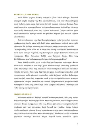 MENGENAL PASAR MODAL
      Pasar modal (capital market) merupakan pasar untuk berbagai instrumen
keuangan jangka panjang yang bisa diperjualbelikan, baik surat utang (obligasi),
ekuiti (saham), reksa dana, instrumen derivatif maupun instrumen lainnya. Pasar
modal merupakan sarana pendanaan bagi perusahaan maupun institusi lain (misalnya
pemerintah), dan sebagai sarana bagi kegiatan berinvestasi. Dengan demikian, pasar
modal memfasilitasi berbagai sarana dan prasarana kegiatan jual beli dan kegiatan
terkait lainnya.
      Instrumen keuangan yang diperdagangkan di pasar modal merupakan instrumen
jangka panjang (jangka waktu lebih dari 1 tahun) seperti saham, obligasi, waran, right,
reksa dana, dan berbagai instrumen derivatif seperti option, futures, dan lain-lain.
Undang-Undang Pasar Modal No. 8 tahun 1995 tentang Pasar Modal mendefinisikan
pasar modal sebagai “kegiatan yang bersangkutan dengan Penawaran Umum dan
perdagangan Efek, Perusahaan Publik yang berkaitan dengan Efek yang
diterbitkannya, serta lembaga dan profesi yang berkaitan dengan Efek”.
      Pasar Modal memiliki peran penting bagi perekonomian suatu negara karena
pasar modal menjalankan dua fungsi, yaitu pertama sebagai sarana bagi pendanaan
usaha atau sebagai sarana bagi perusahaan untuk mendapatkan dana dari masyarakat
pemodal (investor). Dana yang diperoleh dari pasar modal dapat digunakan untuk
pengembangan usaha, ekspansi, penambahan modal kerja dan lain-lain, kedua pasar
modal menjadi sarana bagi masyarakat untuk berinvestasi pada instrument keuangan
seperti saham, obligasi, reksa dana, dan lain-lain. Dengan demikian, masyarakat dapat
menempatkan dana yang dimilikinya sesuai dengan karakteristik keuntungan dan
risiko masing-masing instrument.


PROSES GO PUBLIC
      Perusahaan memiliki berbagai alternatif sumber pendanaan, baik yang berasal
dari dalam maupun dari luar perusahaan. Alternatif pendanaan dari dalam perusahaan,
umumnya dengan menggunakan laba yang ditahan perusahaan. Sedangkan alternatif
pendanaan dari luar perusahaan dapat berasal dari kreditur berupa hutang,
pembiayaan bentuk lain atau dengan penerbitan surat-surat utang, maupun pendanaan
yang bersifat penyertaan dalam bentuk saham (equity). Pendanaan melalui mekanisme
penyertaan umumnya dilakukan dengan menjual saham perusahaan kepada


                                                                                       5
 