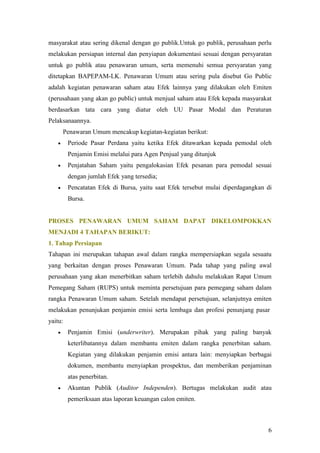 masyarakat atau sering dikenal dengan go publik.Untuk go publik, perusahaan perlu
melakukan persiapan internal dan penyiapan dokumentasi sesuai dengan persyaratan
untuk go publik atau penawaran umum, serta memenuhi semua persyaratan yang
ditetapkan BAPEPAM-LK. Penawaran Umum atau sering pula disebut Go Public
adalah kegiatan penawaran saham atau Efek lainnya yang dilakukan oleh Emiten
(perusahaan yang akan go public) untuk menjual saham atau Efek kepada masyarakat
berdasarkan tata cara yang diatur oleh UU Pasar Modal dan Peraturan
Pelaksanaannya.
       Penawaran Umum mencakup kegiatan-kegiatan berikut:
        Periode Pasar Perdana yaitu ketika Efek ditawarkan kepada pemodal oleh
         Penjamin Emisi melalui para Agen Penjual yang ditunjuk
        Penjatahan Saham yaitu pengalokasian Efek pesanan para pemodal sesuai
         dengan jumlah Efek yang tersedia;
        Pencatatan Efek di Bursa, yaitu saat Efek tersebut mulai diperdagangkan di
         Bursa.


PROSES PENAWARAN UMUM SAHAM DAPAT DIKELOMPOKKAN
MENJADI 4 TAHAPAN BERIKUT:
1. Tahap Persiapan
Tahapan ini merupakan tahapan awal dalam rangka mempersiapkan segala sesuatu
yang berkaitan dengan proses Penawaran Umum. Pada tahap yang paling awal
perusahaan yang akan menerbitkan saham terlebih dahulu melakukan Rapat Umum
Pemegang Saham (RUPS) untuk meminta persetujuan para pemegang saham dalam
rangka Penawaran Umum saham. Setelah mendapat persetujuan, selanjutnya emiten
melakukan penunjukan penjamin emisi serta lembaga dan profesi penunjang pasar
yaitu:
        Penjamin Emisi (underwriter). Merupakan pihak yang paling banyak
         keterlibatannya dalam membantu emiten dalam rangka penerbitan saham.
         Kegiatan yang dilakukan penjamin emisi antara lain: menyiapkan berbagai
         dokumen, membantu menyiapkan prospektus, dan memberikan penjaminan
         atas penerbitan.
        Akuntan Publik (Auditor Independen). Bertugas melakukan audit atau
         pemeriksaan atas laporan keuangan calon emiten.



                                                                                 6
 