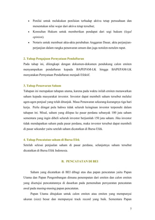     Penilai untuk melakukan penilaian terhadap aktiva tetap perusahaan dan
        menentukan nilai wajar dari aktiva tetap tersebut;
       Konsultan Hukum untuk memberikan pendapat dari segi hukum (legal
        opinion).
       Notaris untuk membuat akta-akta perubahan Anggaran Dasar, akta perjanjian-
        perjanjian dalam rangka penawaran umum dan juga notulen-notulen rapat.


2. Tahap Pengajuan Pernyataan Pendaftaran
Pada tahap ini, dilengkapi dengan dokumen-dokumen pendukung calon emiten
menyampaikan        pendaftaran    kepada   BAPEPAM-LK       hingga   BAPEPAM-LK
menyatakan Pernyataan Pendaftaran menjadi Efektif.


3. Tahap Penawaran Saham
Tahapan ini merupakan tahapan utama, karena pada waktu inilah emiten menawarkan
saham kepada masyarakat investor. Investor dapat membeli saham tersebut melalui
agen-agen penjual yang telah ditunjuk. Masa Penawaran sekurang-kurangnya tiga hari
kerja. Perlu diingat pula bahwa tidak seluruh keinginan investor terpenuhi dalam
tahapan ini. Misal, saham yang dilepas ke pasar perdana sebanyak 100 juta saham
sementara yang ingin dibeli seluruh investor berjumlah 150 juta saham. Jika investor
tidak mendapatkan saham pada pasar perdana, maka investor tersebut dapat membeli
di pasar sekunder yaitu setelah saham dicatatkan di Bursa Efek.


4. Tahap Pencatatan saham di Bursa Efek
Setelah selesai penjualan saham di pasar perdana, selanjutnya saham tersebut
dicatatkan di Bursa Efek Indonesia.


                                  B. PENCATATAN DI BEI


       Saham yang dicatatkan di BEI dibagi atas dua papan pencatatan yaitu Papan
Utama dan Papan Pengembangan dimana penempatan dari emiten dan calon emiten
yang disetujui pencatatannya di dasarkan pada pemenuhan persyaratan pencatatan
awal pada masing-masing papan pencatatan.
       Papan Utama ditujukan untuk calon emiten atau emiten yang mempunyai
ukuran (size) besar dan mempunyai track record yang baik. Sementara Papan


                                                                                  7
 