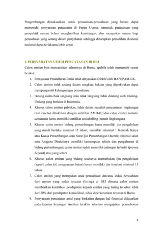 Pengembangan dimaksudkan untuk perusahaan-perusahaan yang belum dapat
memenuhi persyaratan pencatatan di Papan Utama, termasuk perusahaan yang
prospektif namun belum menghasilkan keuntungan, dan merupakan sarana bagi
perusahaan yang sedang dalam penyehatan sehingga diharapkan pemulihan ekonomi
nasional dapat terlaksana lebih cepat.




I. PERSYARATAN UMUM PENCATATAN DI BEJ
Calon emiten bisa mencatatkan sahamnya di Bursa, apabila telah memenuhi syarat
berikut:
   1. Pernyataan Pendaftaran Emisi telah dinyatakan Efektif oleh BAPEPAM-LK.
   2. Calon emiten tidak sedang dalam sengketa hukum yang diperkirakan dapat
       mempengaruhi kelangsungan perusahaan.
   3. Bidang usaha baik langsung atau tidak langsung tidak dilarang oleh Undang-
       Undang yang berlaku di Indonesia.
   4. Khusus calon emiten pabrikan, tidak dalam masalah pencemaran lingkungan
       (hal tersebut dibuktikan dengan sertifikat AMDAL) dan calon emiten industri
       kehutanan harus memiliki sertifikat ecolabelling (ramah lingkungan).
   5. Khusus calon emiten bidang pertambangan harus memiliki ijin pengelolaan
       yang masih berlaku minimal 15 tahun; memiliki minimal 1 Kontrak Karya
       atau Kuasa Penambangan atau Surat Ijin Penambangan Daerah; minimal salah
       satu Anggota Direksinya memiliki kemampuan teknis dan pengalaman di
       bidang pertambangan; calon emiten sudah memiliki cadangan terbukti (proven
       deposit) atau yang setara.
   6. Khusus calon emiten yang bidang usahanya memerlukan ijin pengelolaan
       (seperti jalan tol, penguasaan hutan) harus memiliki ijin tersebut minimal 15
       tahun.
   7. Calon emiten yang merupakan anak perusahaan dan/atau induk perusahaan
       dari emiten yang sudah tercatat (listing) di BEI dimana calon emiten
       memberikan kontribusi pendapatan kepada emiten yang listing tersebut lebih
       dari 50% dari pendapatan konsolidasi, tidak diperkenankan tercatat di Bursa.
   8. Persyaratan pencatatan awal yang berkaitan dengan hal finansial didasarkan
       pada laporan keuangan Auditan terakhir sebelum mengajukan permohonan



                                                                                      8
 